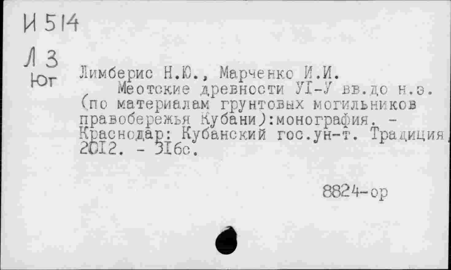 ﻿И 514
iq Лимберис Н.Ю., Марченко И.И.
Меотские древности УІ-У ВБ.до н.э. (по материалам грунтовых могильников правобережья Кубани):монография. -К^аснода^: Кубанский гос.ун-т. Традиция
8824-ор